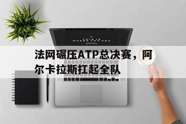 爱游戏-法网碾压ATP总决赛，阿尔卡拉斯扛起全队